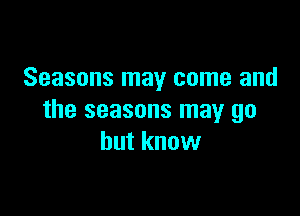 Seasons may come and

the seasons may go
but know