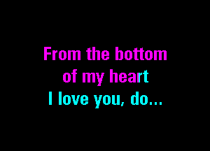 From the bottom

of my heart
I love you, do...