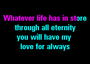 Whatever life has in store
through all eternity

you will have my
love for always