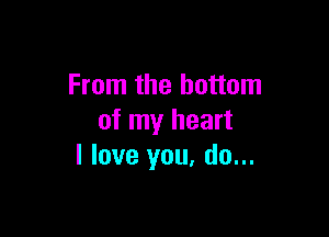 From the bottom

of my heart
I love you, do...