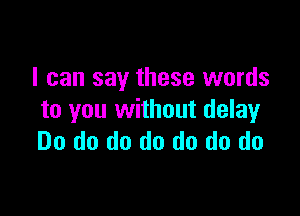 I can say these words

to you without delay
Do do do do do do do