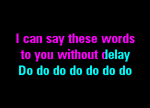 I can say these words

to you without delay
Do do do do do do do