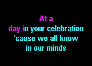 At a
day in your celebration

'cause we all know
in our minds