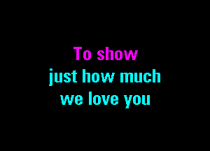 To show

just how much
we love you