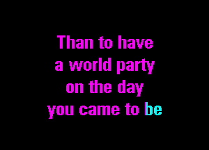 Than to have
a world party

on the day
you came to he