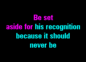 Be set
aside for his recognition

because it should
never be