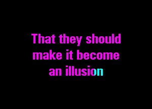 That they should

make it become
an illusion