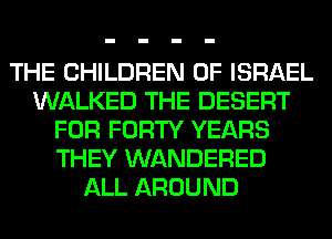 THE CHILDREN OF ISRAEL
WALKED THE DESERT
FOR FORTY YEARS
THEY WANDERED
ALL AROUND