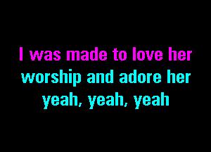 I was made to love her

worship and adore her
yeah,yeah.yeah