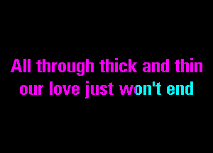 All through thick and thin

our love just won't end