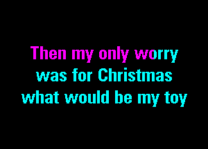 Then my only worry

was for Christmas
what would be my toy