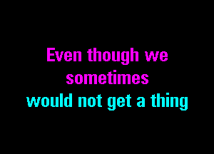 Even though we

sometimes
would not get a thing