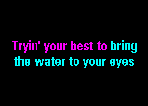 Tryin' your best to bring

the water to your eyes