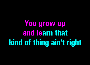 You grow up

and learn that
kind of thing ain't right