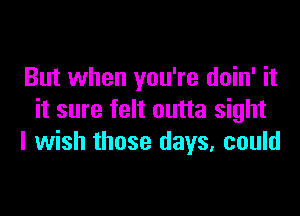 But when you're doin' it

it sure felt outta sight
I wish those days, could