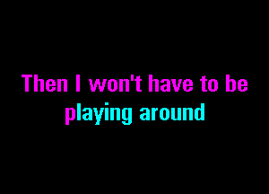 Then I won't have to be

playing around