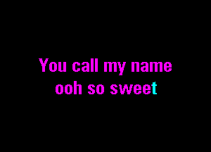 You call my name

ooh so sweet