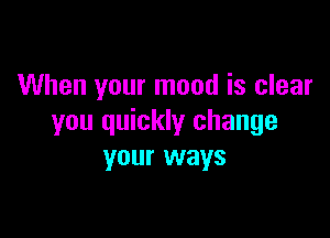 When your mood is clear

you quickly change
your ways