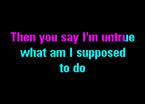 Then you say I'm untrue

what am I supposed
to do