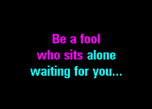 Be a fool

who sits alone
waiting for you...