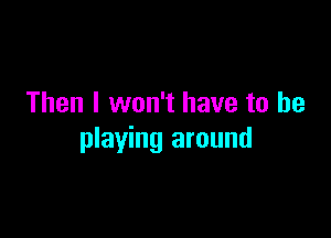 Then I won't have to be

playing around