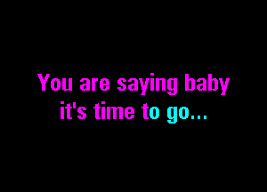 You are saying baby

it's time to go...