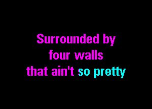 Surrounded by

four walls
that ain't so pretty