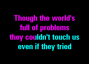 Though the world's
full of problems

they couldn't touch us
even if they tried
