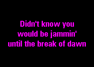 Didn't know you

would be jammin'
until the break of dawn