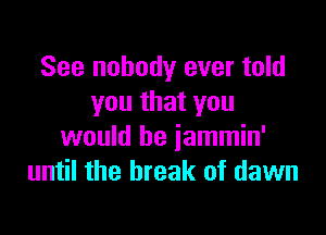 See nobody ever told
you that you

would be jammin'
until the break of dawn