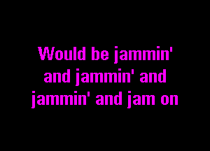 Would be iammin'

and jammin' and
iammin' and iam on