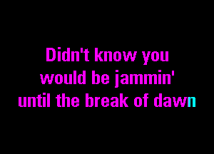 Didn't know you

would be jammin'
until the break of dawn