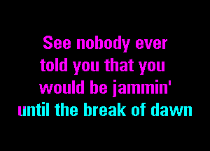 See nobody ever
told you that you

would be jammin'
until the break of dawn