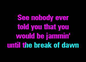 See nobody ever
told you that you

would be jammin'
until the break of dawn