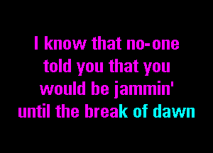 I know that no-one
told you that you

would be jammin'
until the break of dawn