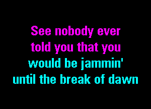 See nobody ever
told you that you

would be jammin'
until the break of dawn