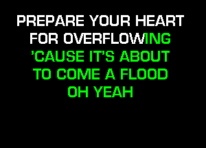 PREPARE YOUR HEART
FOR OVERFLOINING
'CAUSE ITS ABOUT
TO COME A FLOOD

OH YEAH