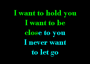 I want to hold you
I want to be

close to you

I never want
to let go