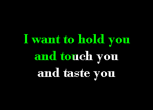 I want to hold you

and touch you

and taste you