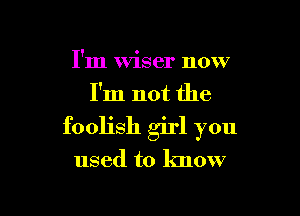 I'm Wiser now
I'm not the

foolish girl you

used to know