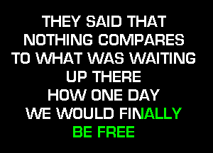 THEY SAID THAT
NOTHING COMPARES
T0 WHAT WAS WAITING
UP THERE
HOW ONE DAY
WE WOULD FINALLY
BE FREE