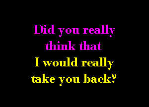 Did you really
think that

I would really
take you back?