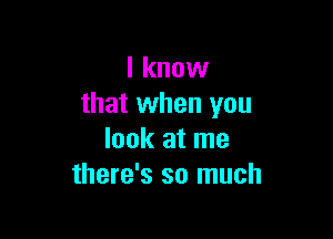 I know
that when you

look at me
there's so much