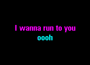 I wanna run to you

oooh