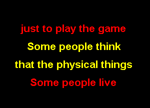 just to play the game
Some people think

that the physical things

Some people live