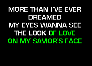 MORE THAN I'VE EVER
DREAMED
MY EYES WANNA SEE
THE LOOK OF LOVE
ON MY SAVIOR'S FACE