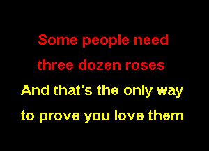 Some people need

three dozen roses

And that's the only way

to prove you love them