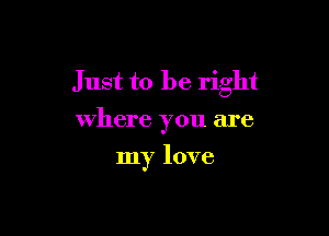 Just to be right
where you are

my love