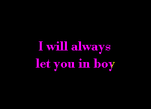 I will always

let you in boy