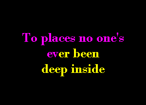 To places no one's

ever been
deep inside